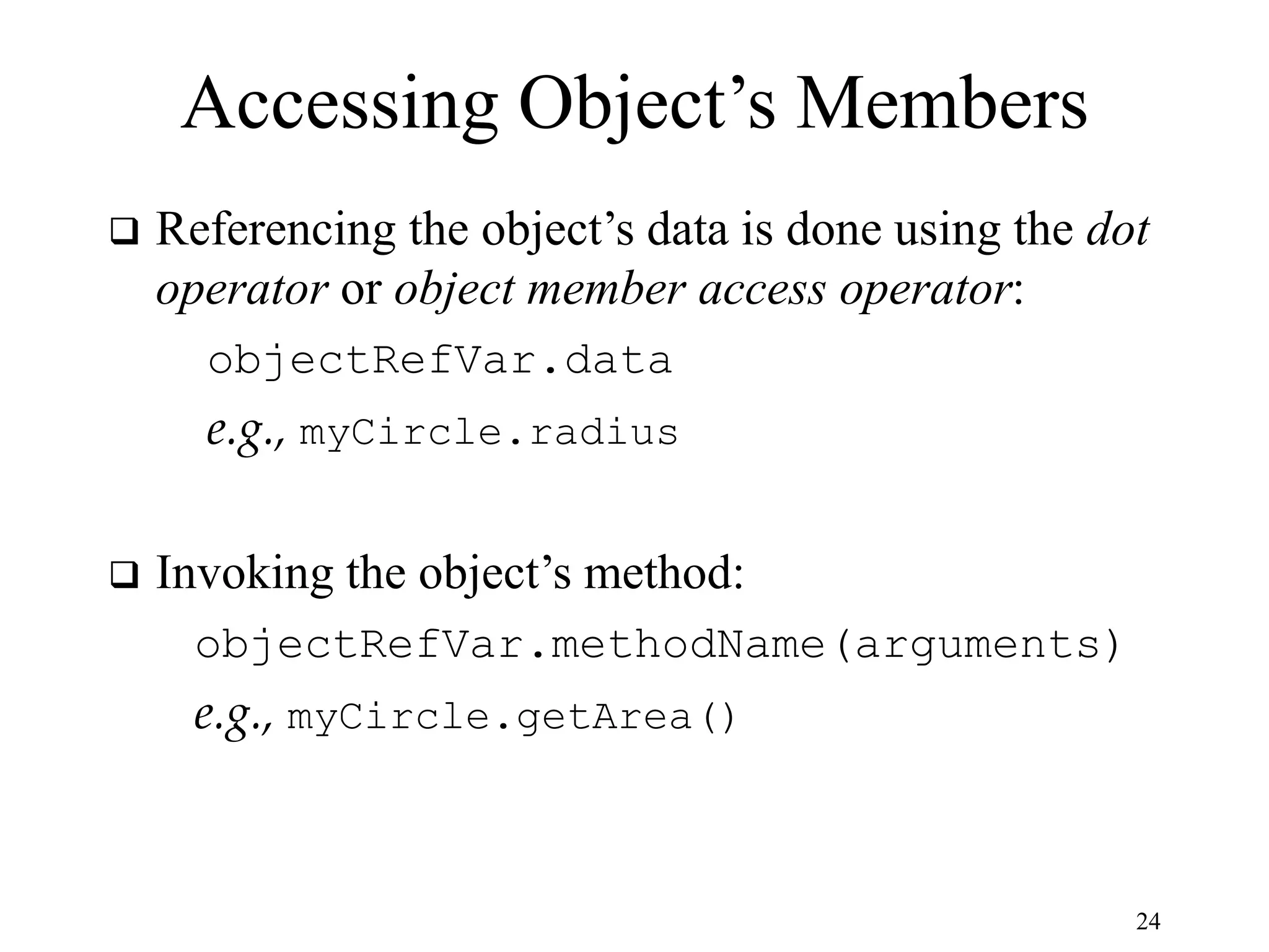 24 Accessing Object’s Members  Referencing the object’s data is done using the dot operator or object member access operator: objectRefVar.data e.g., myCircle.radius  Invoking the object’s method: objectRefVar.methodName(arguments) e.g., myCircle.getArea() 