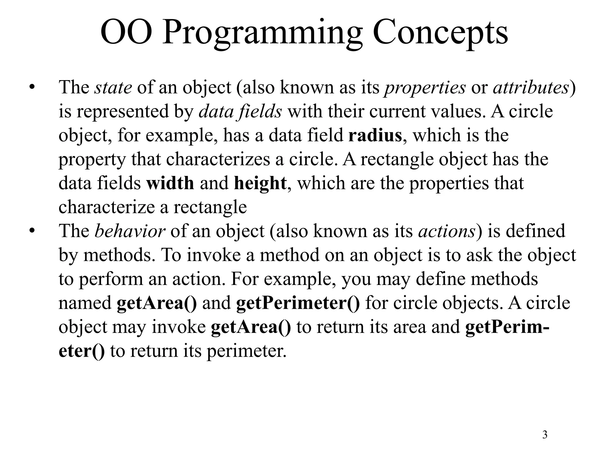 3 OO Programming Concepts • The state of an object (also known as its properties or attributes) is represented by data fields with their current values. A circle object, for example, has a data field radius, which is the property that characterizes a circle. A rectangle object has the data fields width and height, which are the properties that characterize a rectangle • The behavior of an object (also known as its actions) is defined by methods. To invoke a method on an object is to ask the object to perform an action. For example, you may define methods named getArea() and getPerimeter() for circle objects. A circle object may invoke getArea() to return its area and getPerim- eter() to return its perimeter. 