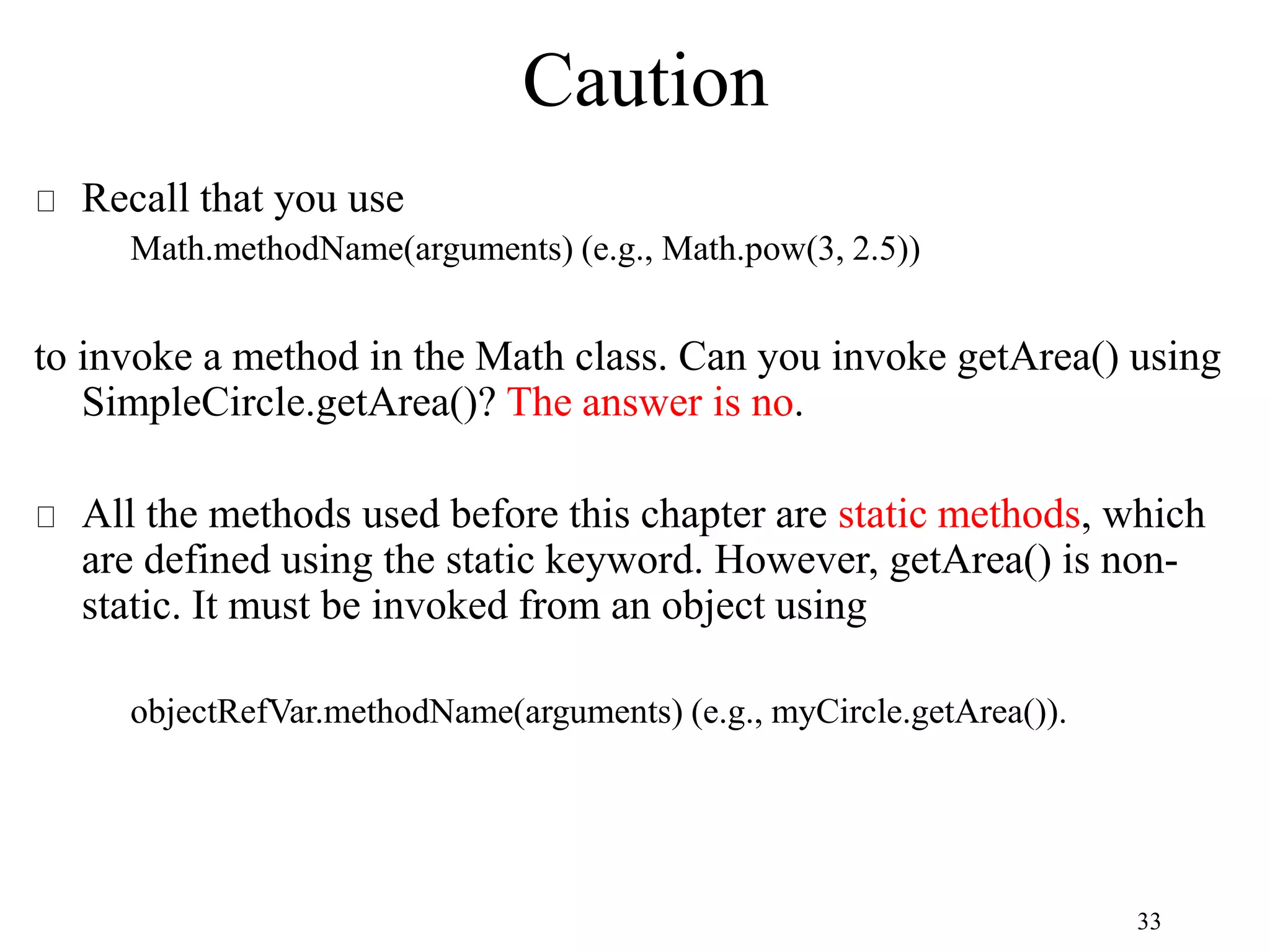 33 Caution Recall that you use Math.methodName(arguments) (e.g., Math.pow(3, 2.5)) to invoke a method in the Math class. Can you invoke getArea() using SimpleCircle.getArea()? The answer is no. All the methods used before this chapter are static methods, which are defined using the static keyword. However, getArea() is non- static. It must be invoked from an object using objectRefVar.methodName(arguments) (e.g., myCircle.getArea()). 