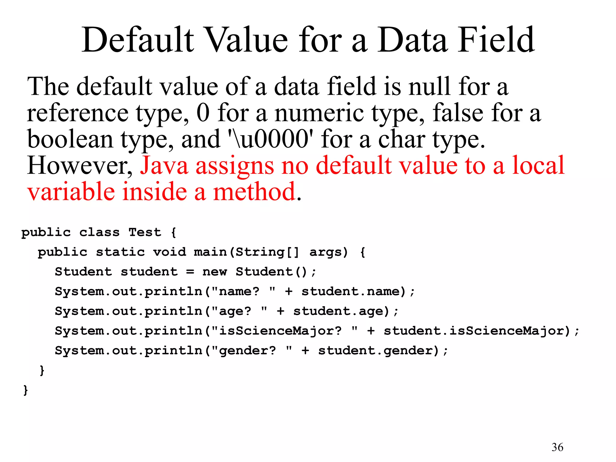 36 Default Value for a Data Field The default value of a data field is null for a reference type, 0 for a numeric type, false for a boolean type, and 'u0000' for a char type. However, Java assigns no default value to a local variable inside a method. public class Test { public static void main(String[] args) { Student student = new Student(); System.out.println("name? " + student.name); System.out.println("age? " + student.age); System.out.println("isScienceMajor? " + student.isScienceMajor); System.out.println("gender? " + student.gender); } } 