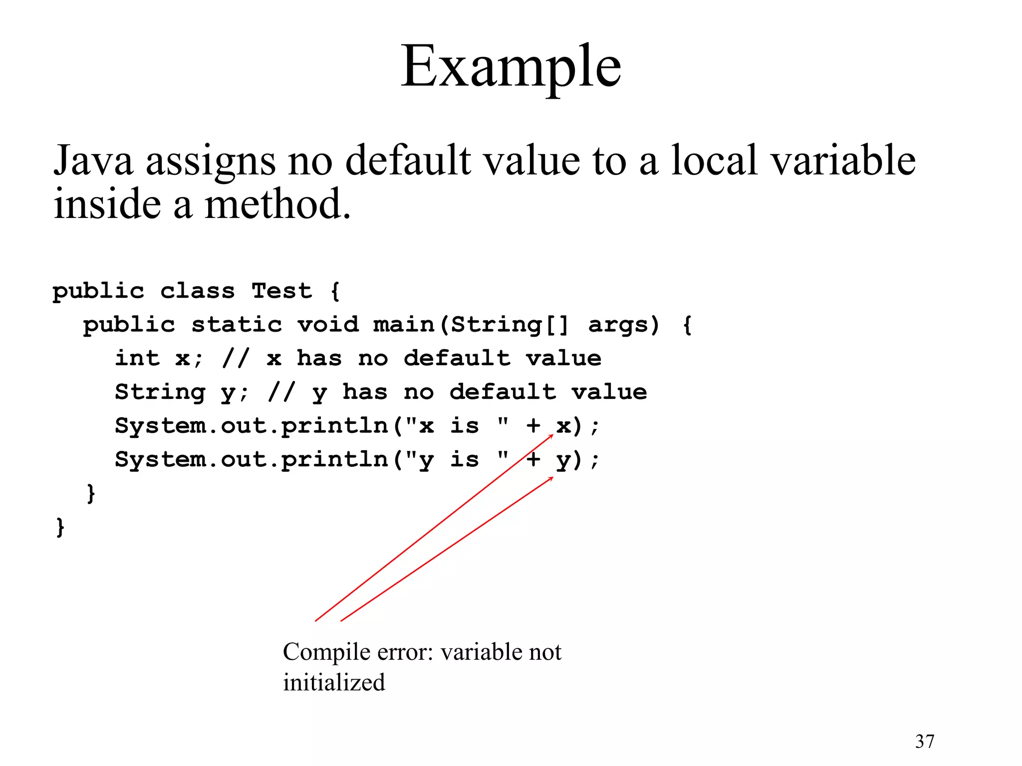 37 Example public class Test { public static void main(String[] args) { int x; // x has no default value String y; // y has no default value System.out.println("x is " + x); System.out.println("y is " + y); } } Compile error: variable not initialized Java assigns no default value to a local variable inside a method. 