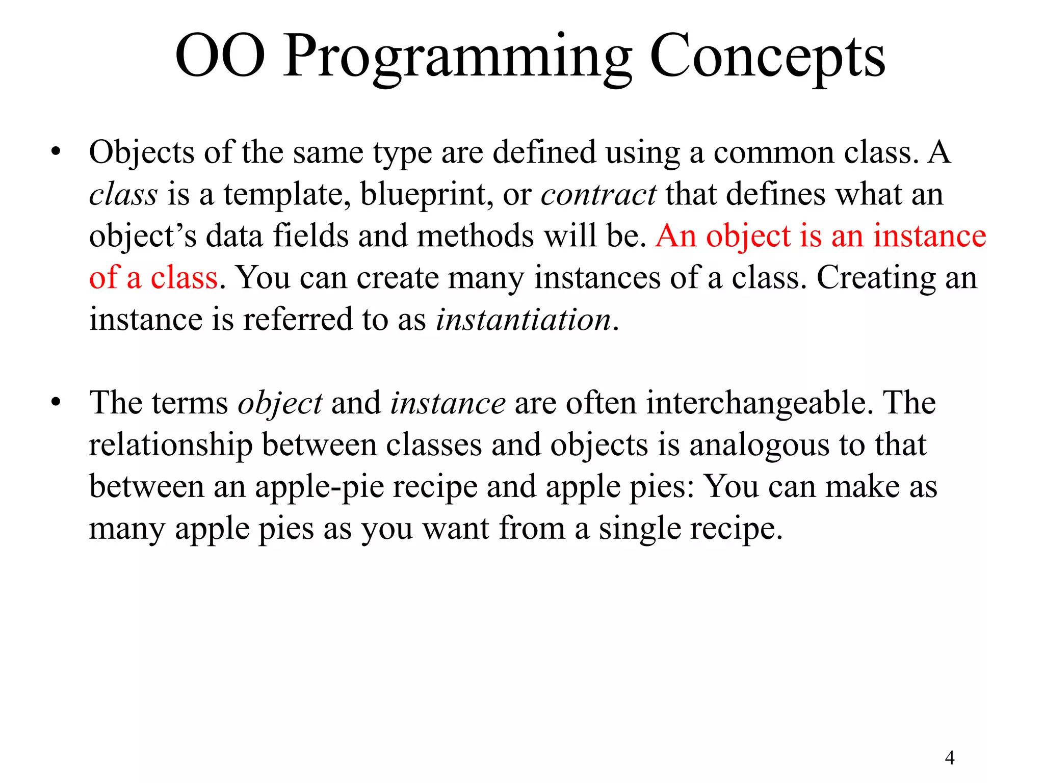 4 OO Programming Concepts • Objects of the same type are defined using a common class. A class is a template, blueprint, or contract that defines what an object’s data fields and methods will be. An object is an instance of a class. You can create many instances of a class. Creating an instance is referred to as instantiation. • The terms object and instance are often interchangeable. The relationship between classes and objects is analogous to that between an apple-pie recipe and apple pies: You can make as many apple pies as you want from a single recipe. 