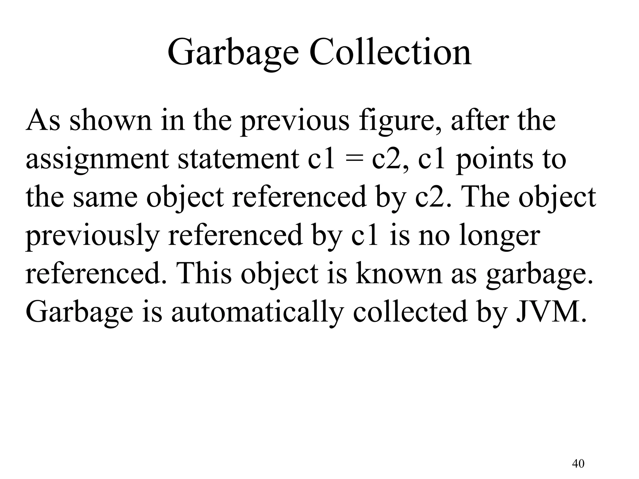 40 Garbage Collection As shown in the previous figure, after the assignment statement c1 = c2, c1 points to the same object referenced by c2. The object previously referenced by c1 is no longer referenced. This object is known as garbage. Garbage is automatically collected by JVM. 