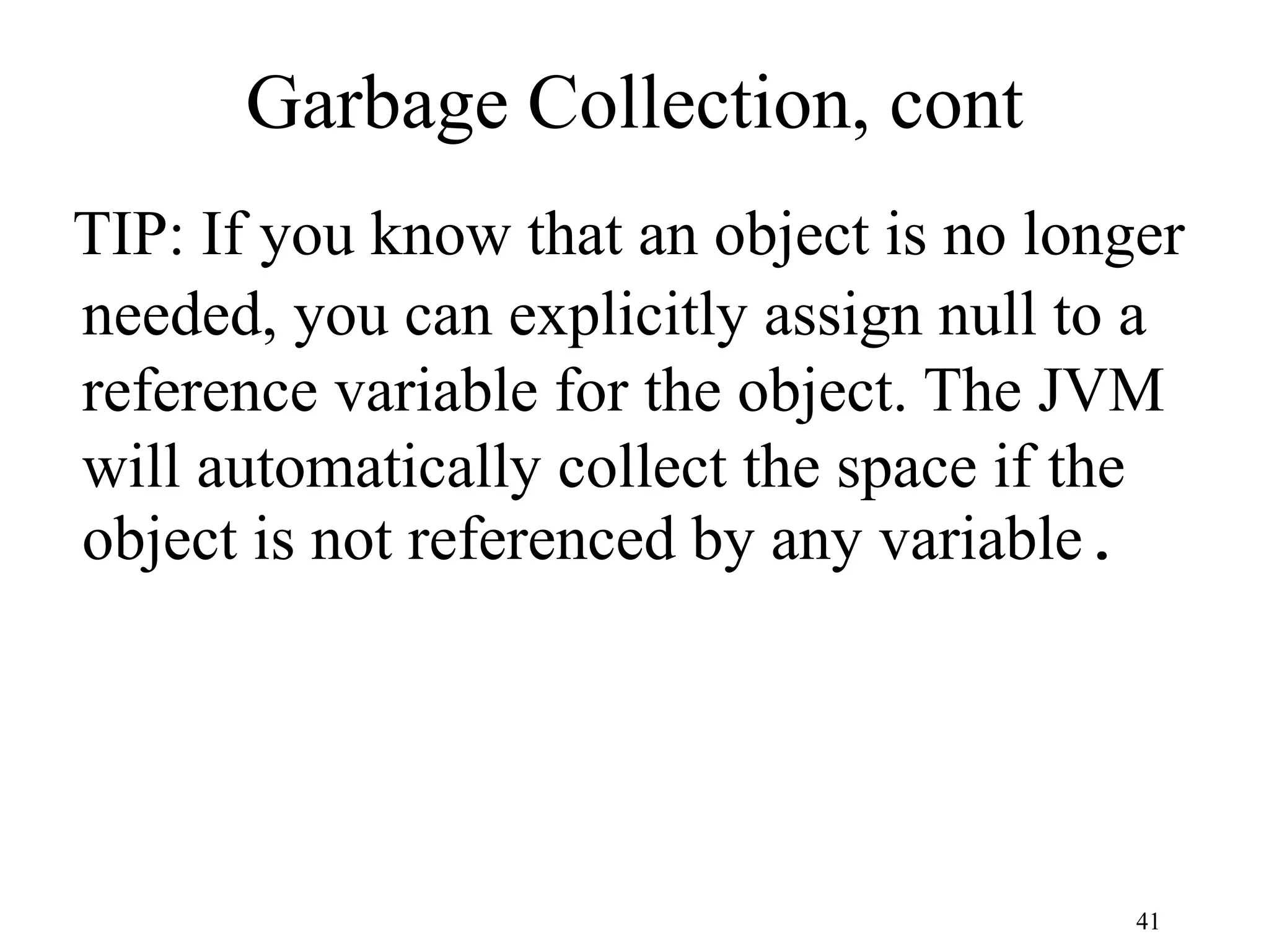 41 Garbage Collection, cont TIP: If you know that an object is no longer needed, you can explicitly assign null to a reference variable for the object. The JVM will automatically collect the space if the object is not referenced by any variable. 
