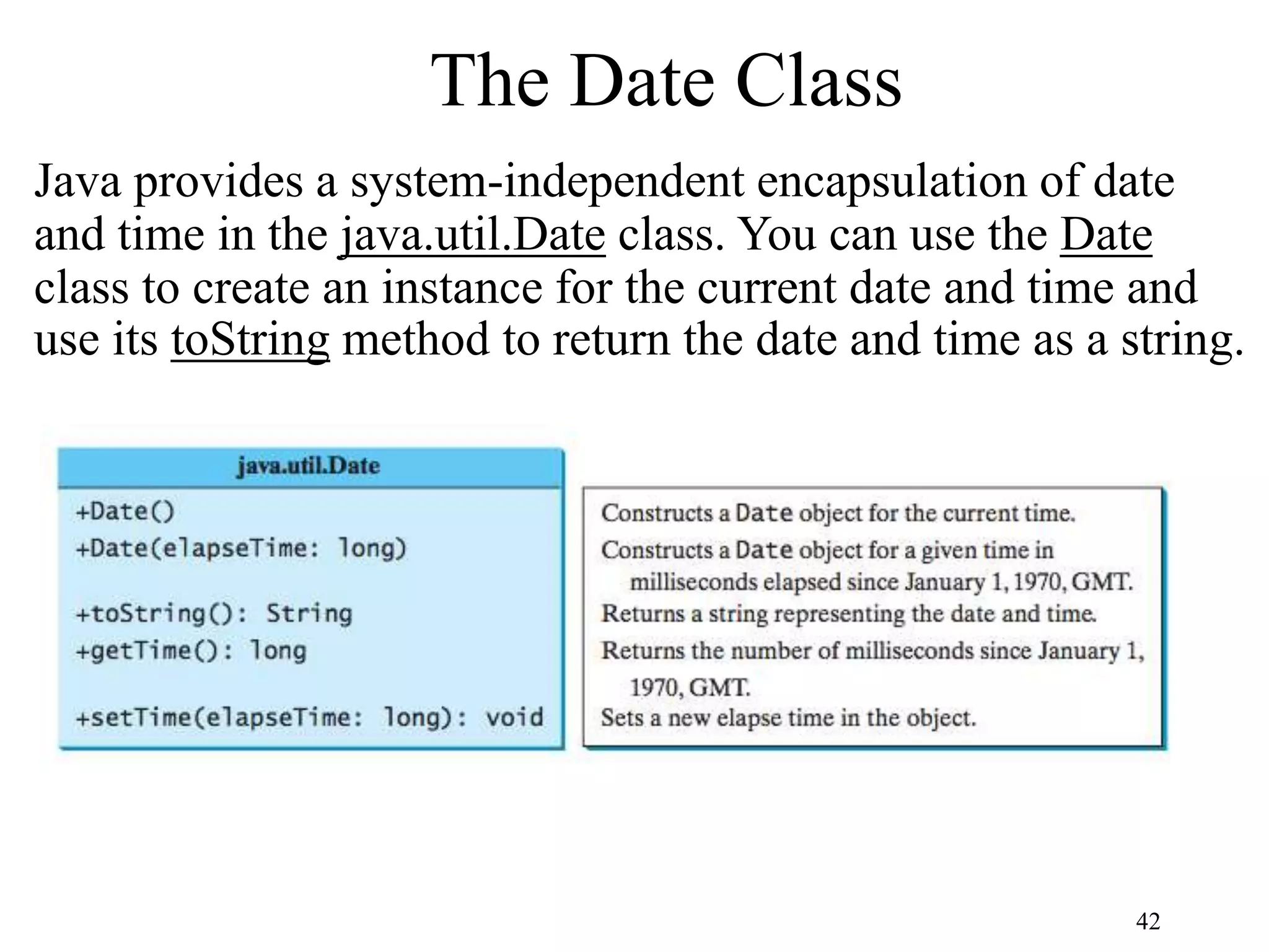 42 The Date Class Java provides a system-independent encapsulation of date and time in the java.util.Date class. You can use the Date class to create an instance for the current date and time and use its toString method to return the date and time as a string. 