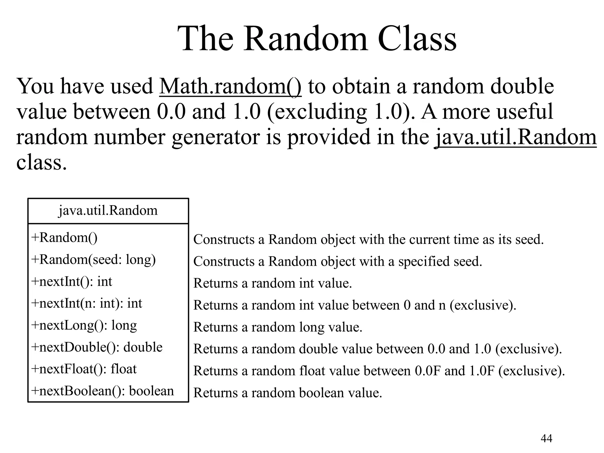44 The Random Class You have used Math.random() to obtain a random double value between 0.0 and 1.0 (excluding 1.0). A more useful random number generator is provided in the java.util.Random class. java.util.Random +Random() +Random(seed: long) +nextInt(): int +nextInt(n: int): int +nextLong(): long +nextDouble(): double +nextFloat(): float +nextBoolean(): boolean Constructs a Random object with the current time as its seed. Constructs a Random object with a specified seed. Returns a random int value. Returns a random int value between 0 and n (exclusive). Returns a random long value. Returns a random double value between 0.0 and 1.0 (exclusive). Returns a random float value between 0.0F and 1.0F (exclusive). Returns a random boolean value. 