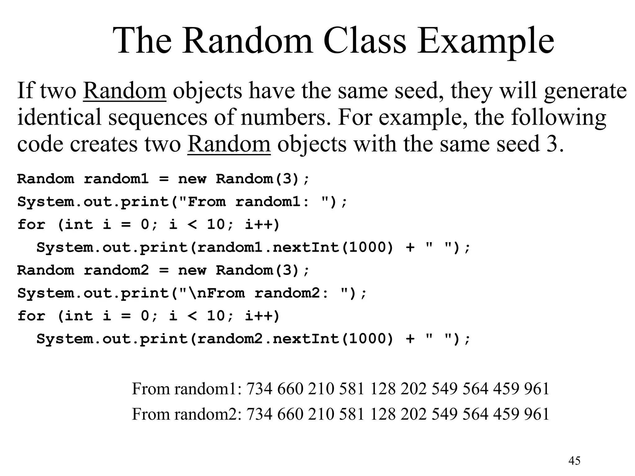 45 The Random Class Example If two Random objects have the same seed, they will generate identical sequences of numbers. For example, the following code creates two Random objects with the same seed 3. Random random1 = new Random(3); System.out.print("From random1: "); for (int i = 0; i < 10; i++) System.out.print(random1.nextInt(1000) + " "); Random random2 = new Random(3); System.out.print("nFrom random2: "); for (int i = 0; i < 10; i++) System.out.print(random2.nextInt(1000) + " "); From random1: 734 660 210 581 128 202 549 564 459 961 From random2: 734 660 210 581 128 202 549 564 459 961 