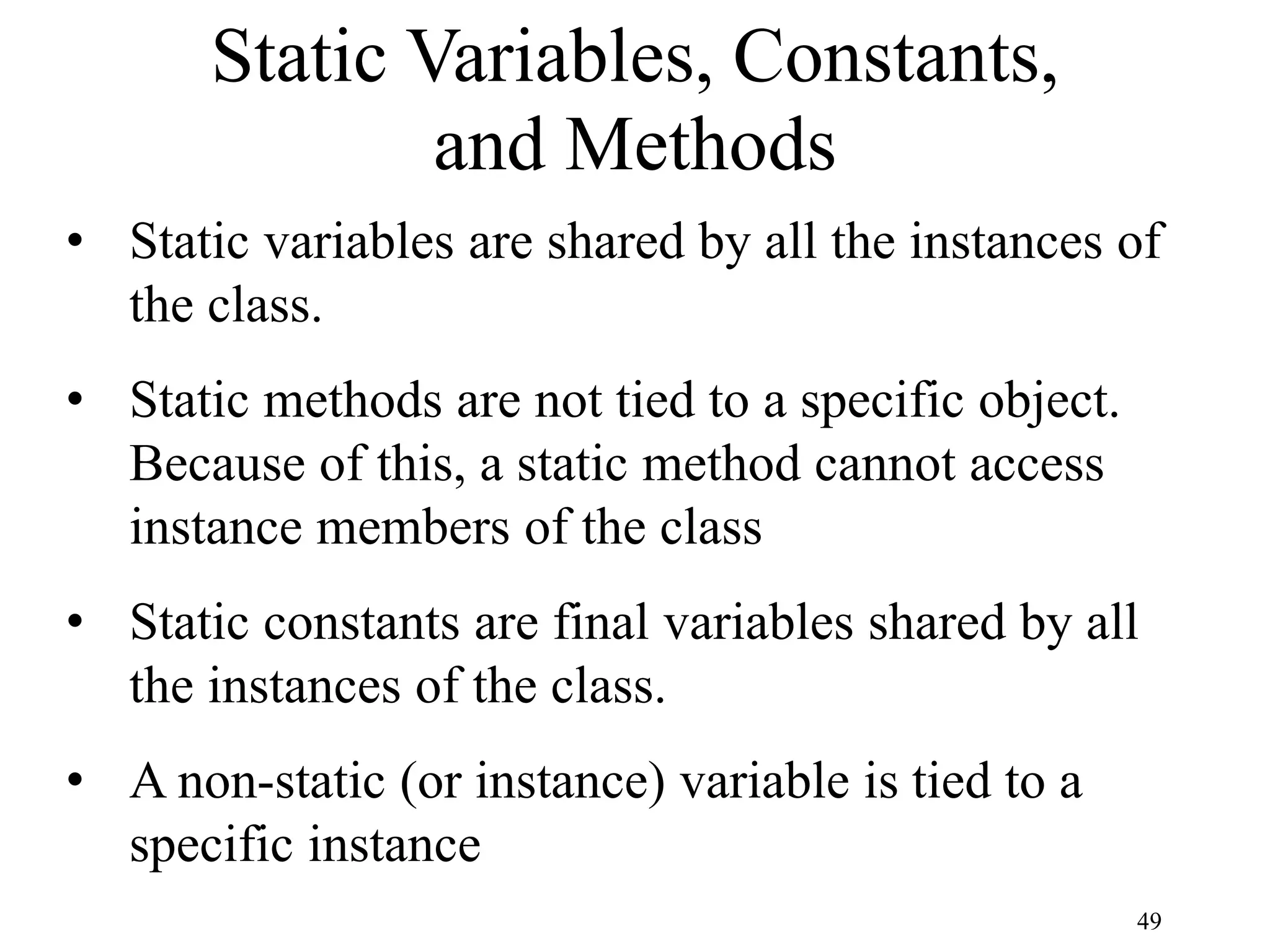 49 Static Variables, Constants, and Methods • Static variables are shared by all the instances of the class. • Static methods are not tied to a specific object. Because of this, a static method cannot access instance members of the class • Static constants are final variables shared by all the instances of the class. • A non-static (or instance) variable is tied to a specific instance 