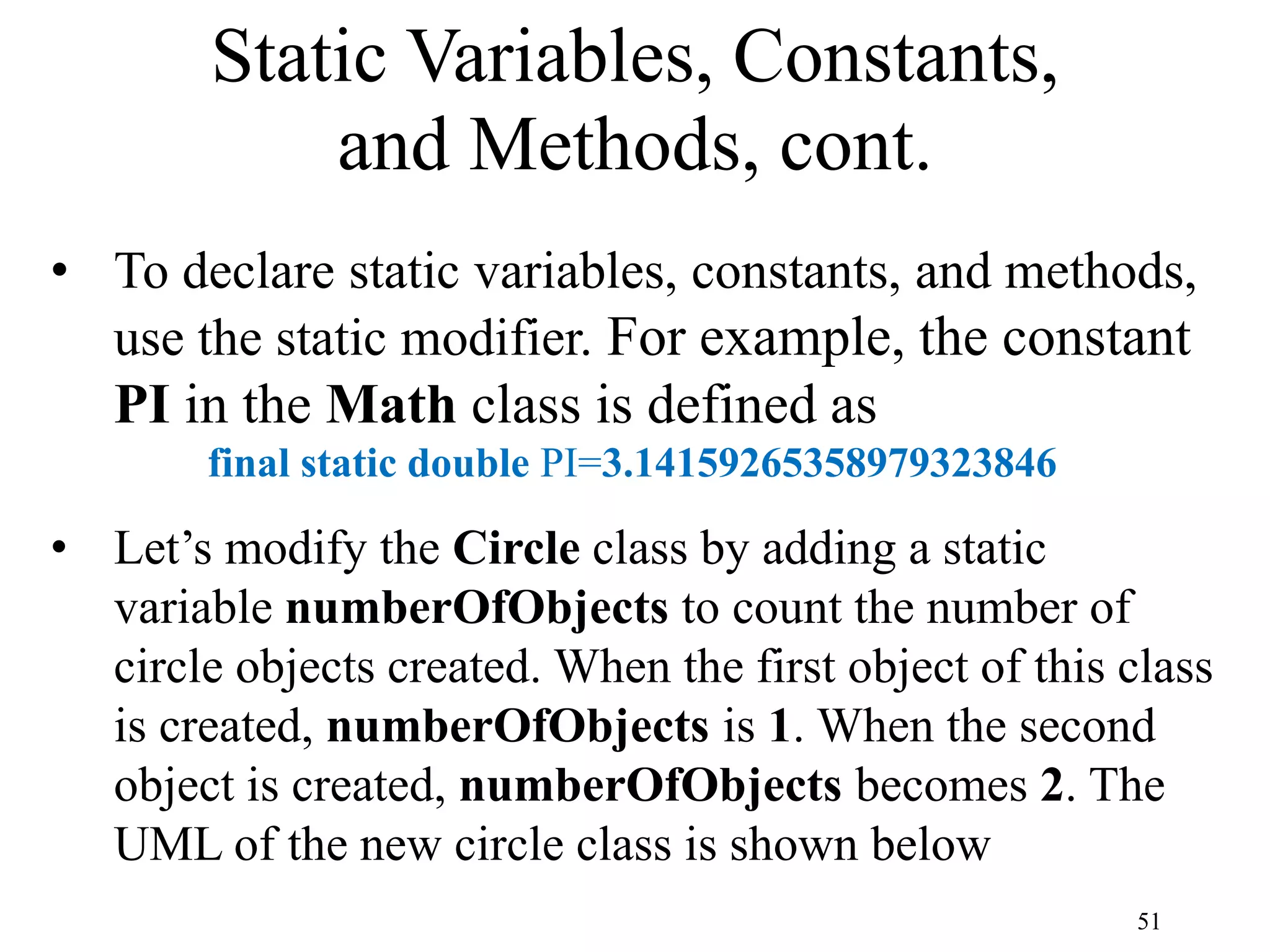 51 Static Variables, Constants, and Methods, cont. • To declare static variables, constants, and methods, use the static modifier. For example, the constant PI in the Math class is defined as final static double PI=3.14159265358979323846 • Let’s modify the Circle class by adding a static variable numberOfObjects to count the number of circle objects created. When the first object of this class is created, numberOfObjects is 1. When the second object is created, numberOfObjects becomes 2. The UML of the new circle class is shown below 