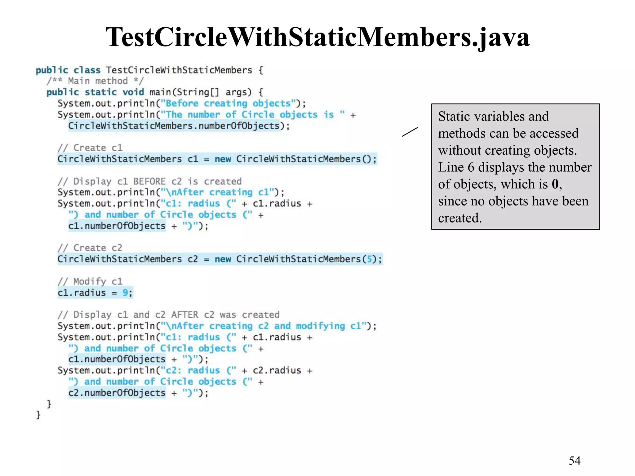 54 TestCircleWithStaticMembers.java Static variables and methods can be accessed without creating objects. Line 6 displays the number of objects, which is 0, since no objects have been created. 