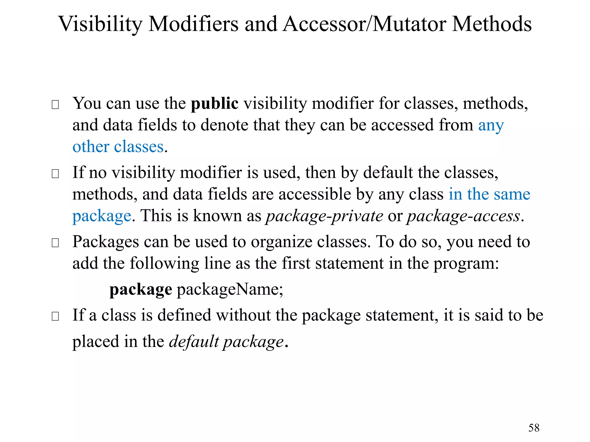 58 Visibility Modifiers and Accessor/Mutator Methods You can use the public visibility modifier for classes, methods, and data fields to denote that they can be accessed from any other classes. If no visibility modifier is used, then by default the classes, methods, and data fields are accessible by any class in the same package. This is known as package-private or package-access. Packages can be used to organize classes. To do so, you need to add the following line as the first statement in the program: package packageName; If a class is defined without the package statement, it is said to be placed in the default package. 