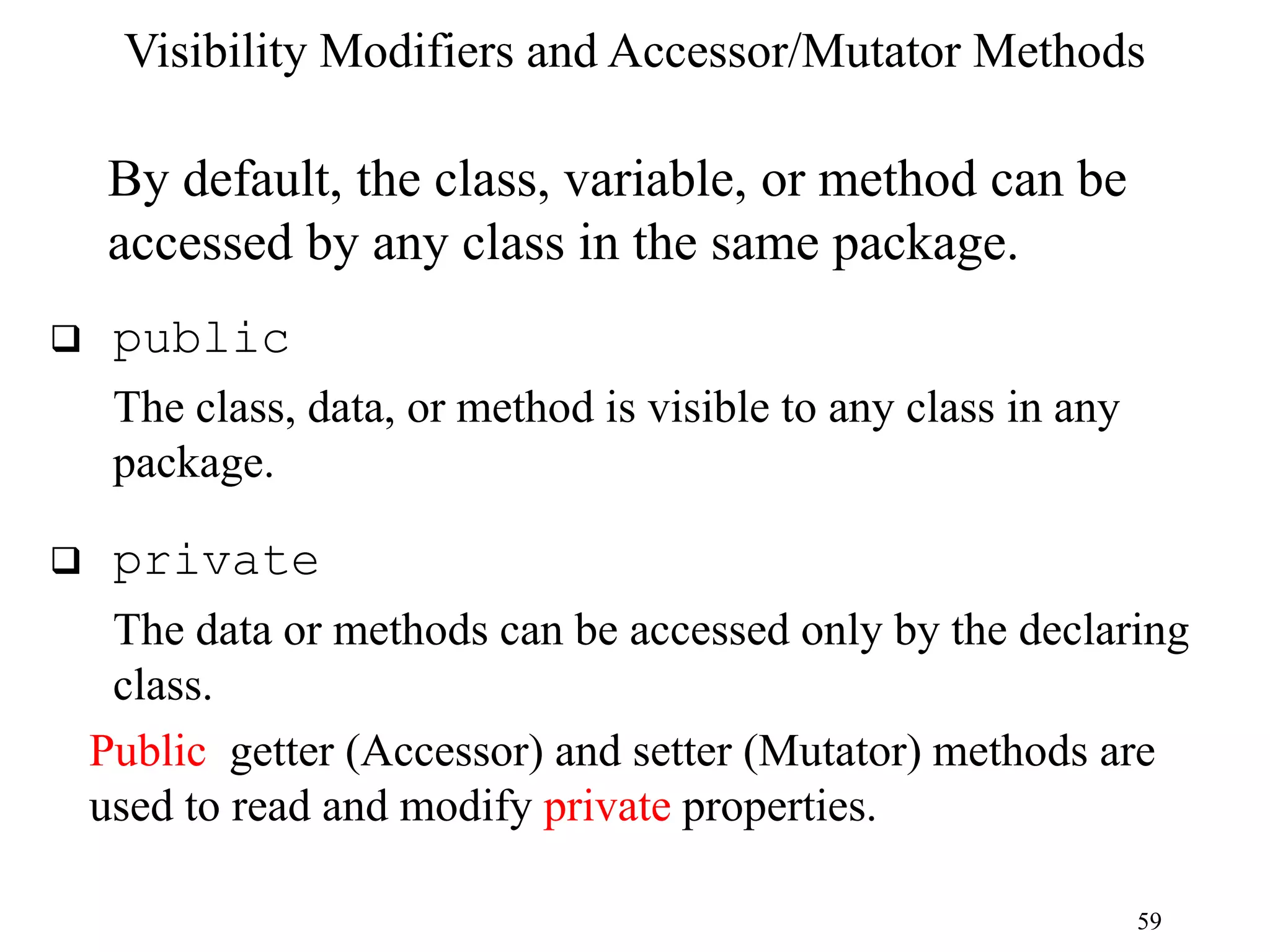 59 Visibility Modifiers and Accessor/Mutator Methods By default, the class, variable, or method can be accessed by any class in the same package.  public The class, data, or method is visible to any class in any package.  private The data or methods can be accessed only by the declaring class. Public getter (Accessor) and setter (Mutator) methods are used to read and modify private properties. 