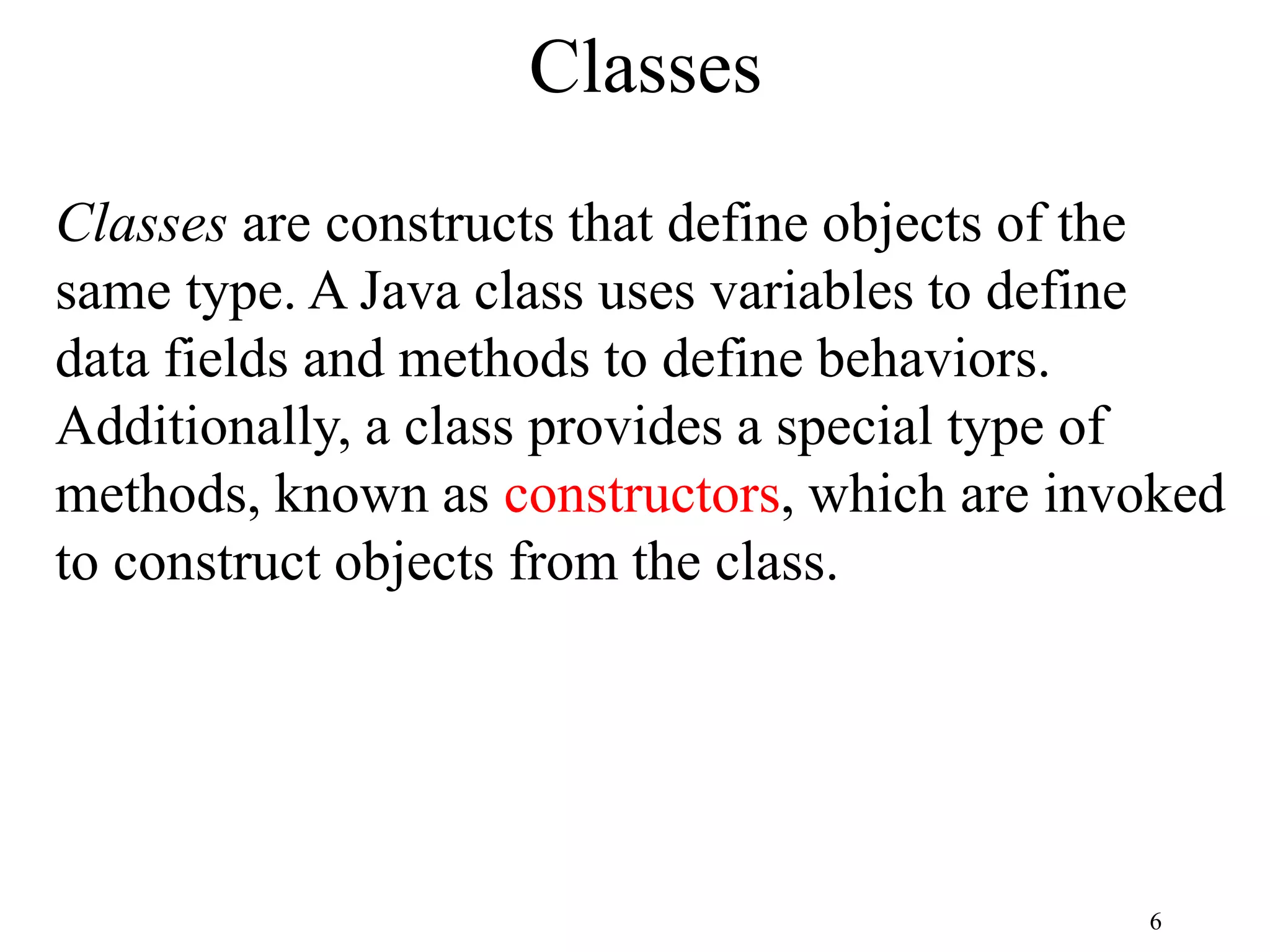 6 Classes Classes are constructs that define objects of the same type. A Java class uses variables to define data fields and methods to define behaviors. Additionally, a class provides a special type of methods, known as constructors, which are invoked to construct objects from the class. 