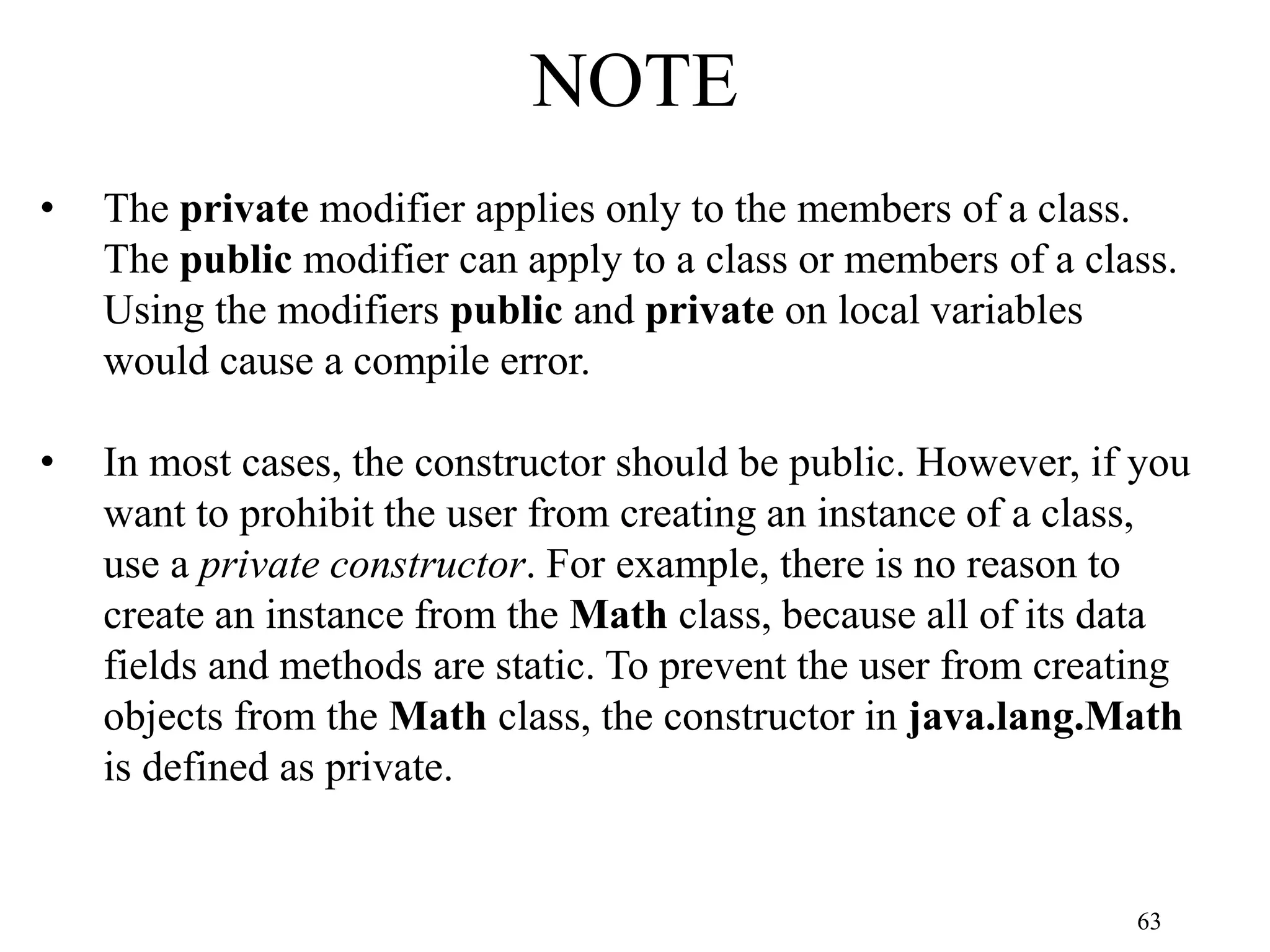 63 NOTE • The private modifier applies only to the members of a class. The public modifier can apply to a class or members of a class. Using the modifiers public and private on local variables would cause a compile error. • In most cases, the constructor should be public. However, if you want to prohibit the user from creating an instance of a class, use a private constructor. For example, there is no reason to create an instance from the Math class, because all of its data fields and methods are static. To prevent the user from creating objects from the Math class, the constructor in java.lang.Math is defined as private. 