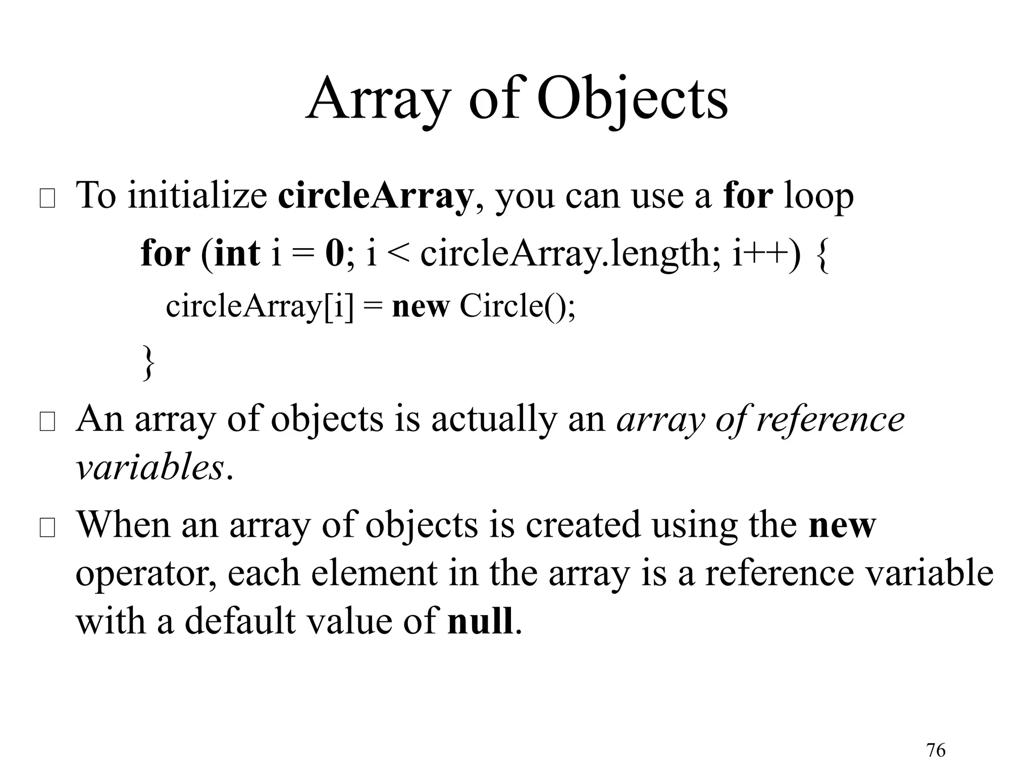 76 Array of Objects To initialize circleArray, you can use a for loop for (int i = 0; i < circleArray.length; i++) { circleArray[i] = new Circle(); } An array of objects is actually an array of reference variables. When an array of objects is created using the new operator, each element in the array is a reference variable with a default value of null. 
