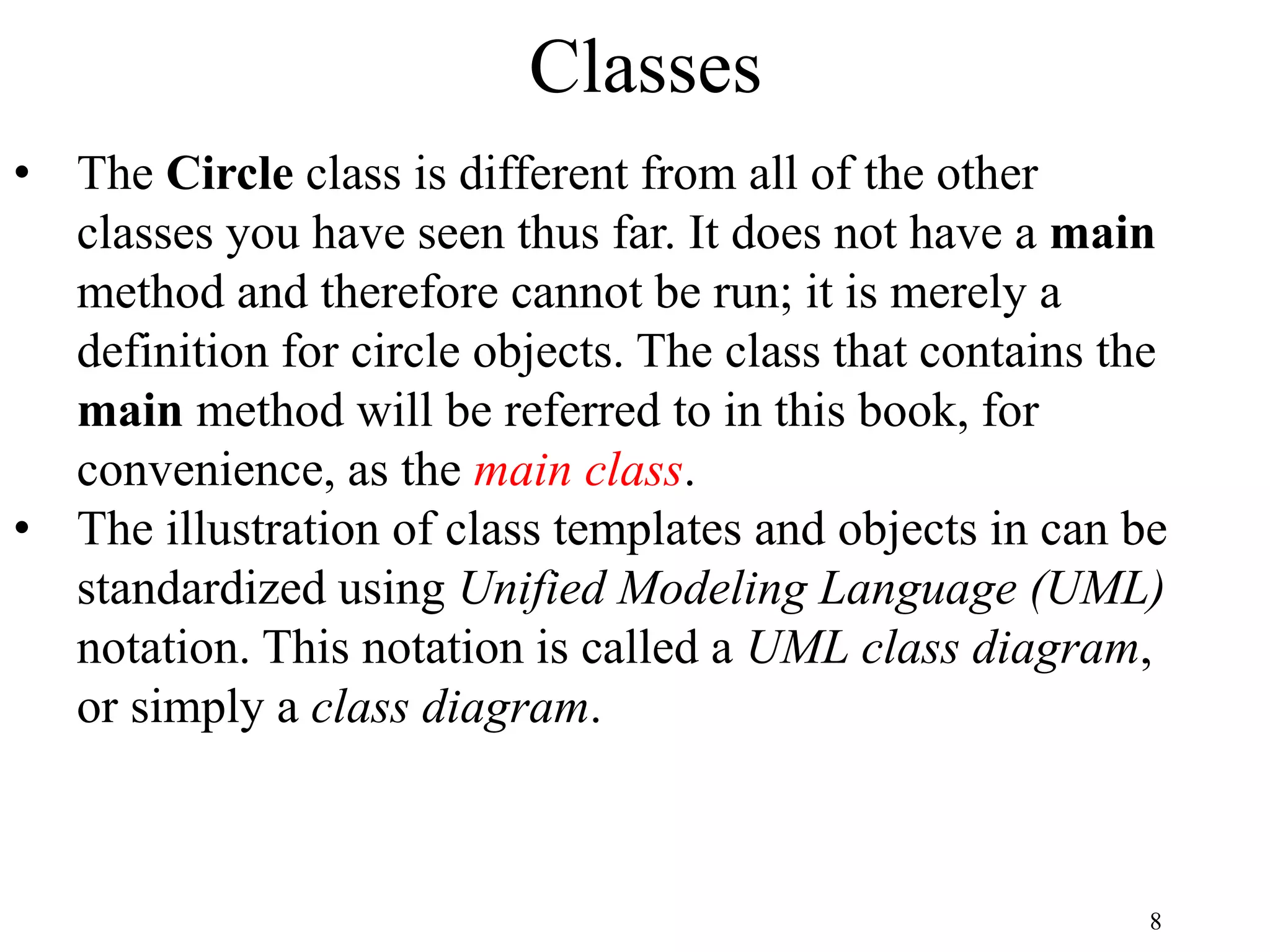 8 Classes • The Circle class is different from all of the other classes you have seen thus far. It does not have a main method and therefore cannot be run; it is merely a definition for circle objects. The class that contains the main method will be referred to in this book, for convenience, as the main class. • The illustration of class templates and objects in can be standardized using Unified Modeling Language (UML) notation. This notation is called a UML class diagram, or simply a class diagram. 