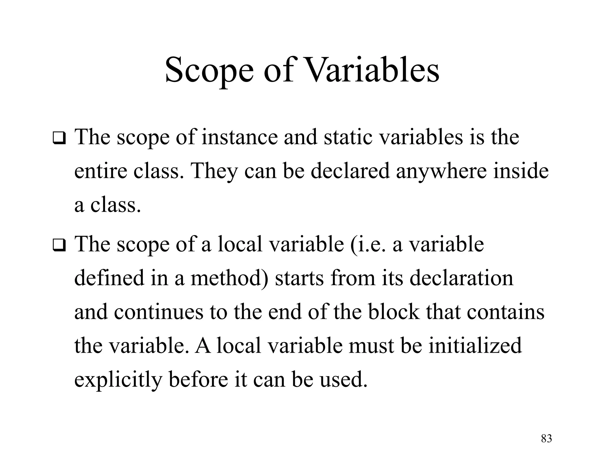 83 Scope of Variables  The scope of instance and static variables is the entire class. They can be declared anywhere inside a class.  The scope of a local variable (i.e. a variable defined in a method) starts from its declaration and continues to the end of the block that contains the variable. A local variable must be initialized explicitly before it can be used. 