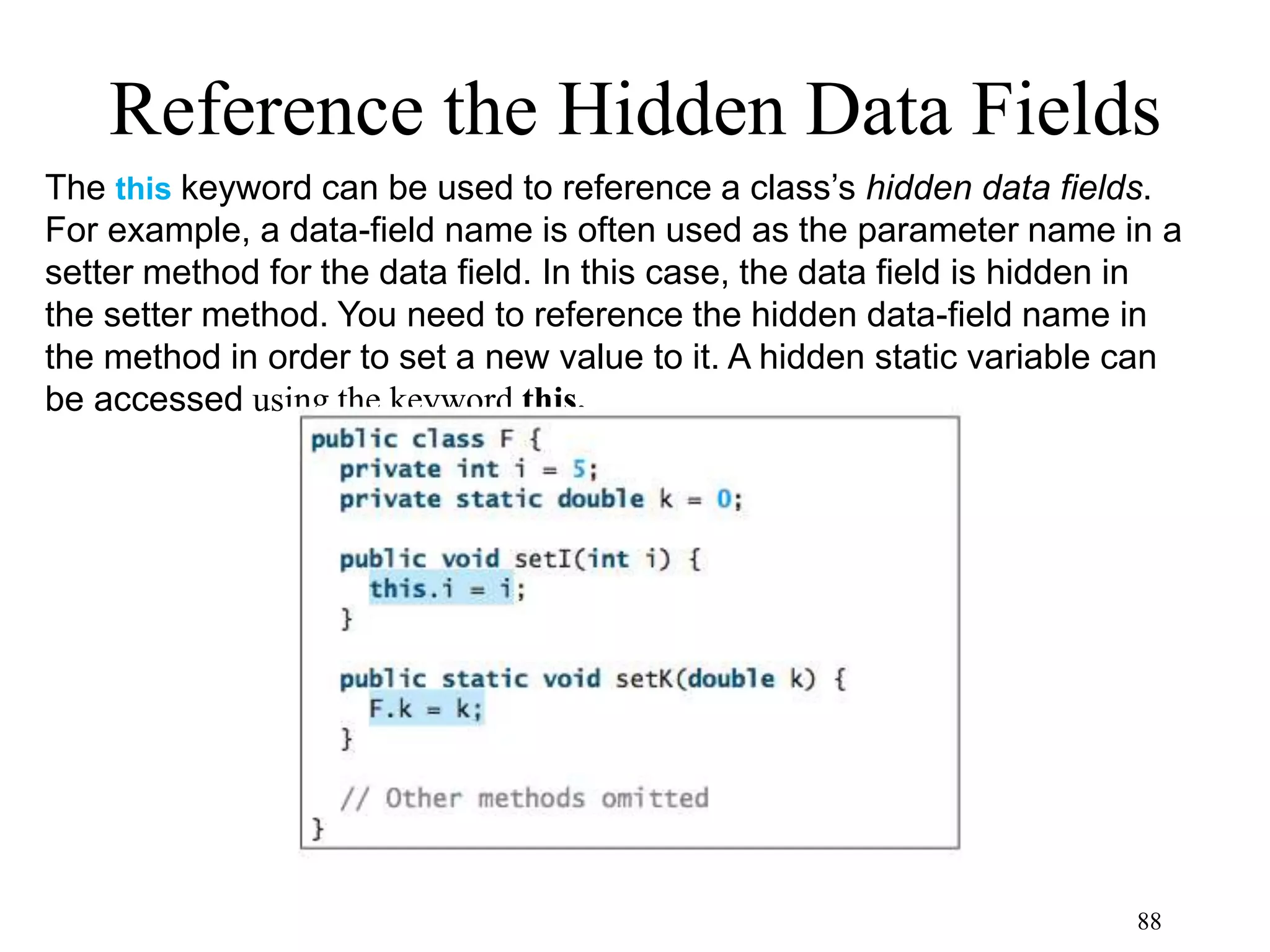 88 Reference the Hidden Data Fields The this keyword can be used to reference a class’s hidden data fields. For example, a data-field name is often used as the parameter name in a setter method for the data field. In this case, the data field is hidden in the setter method. You need to reference the hidden data-field name in the method in order to set a new value to it. A hidden static variable can be accessed using the keyword this. 