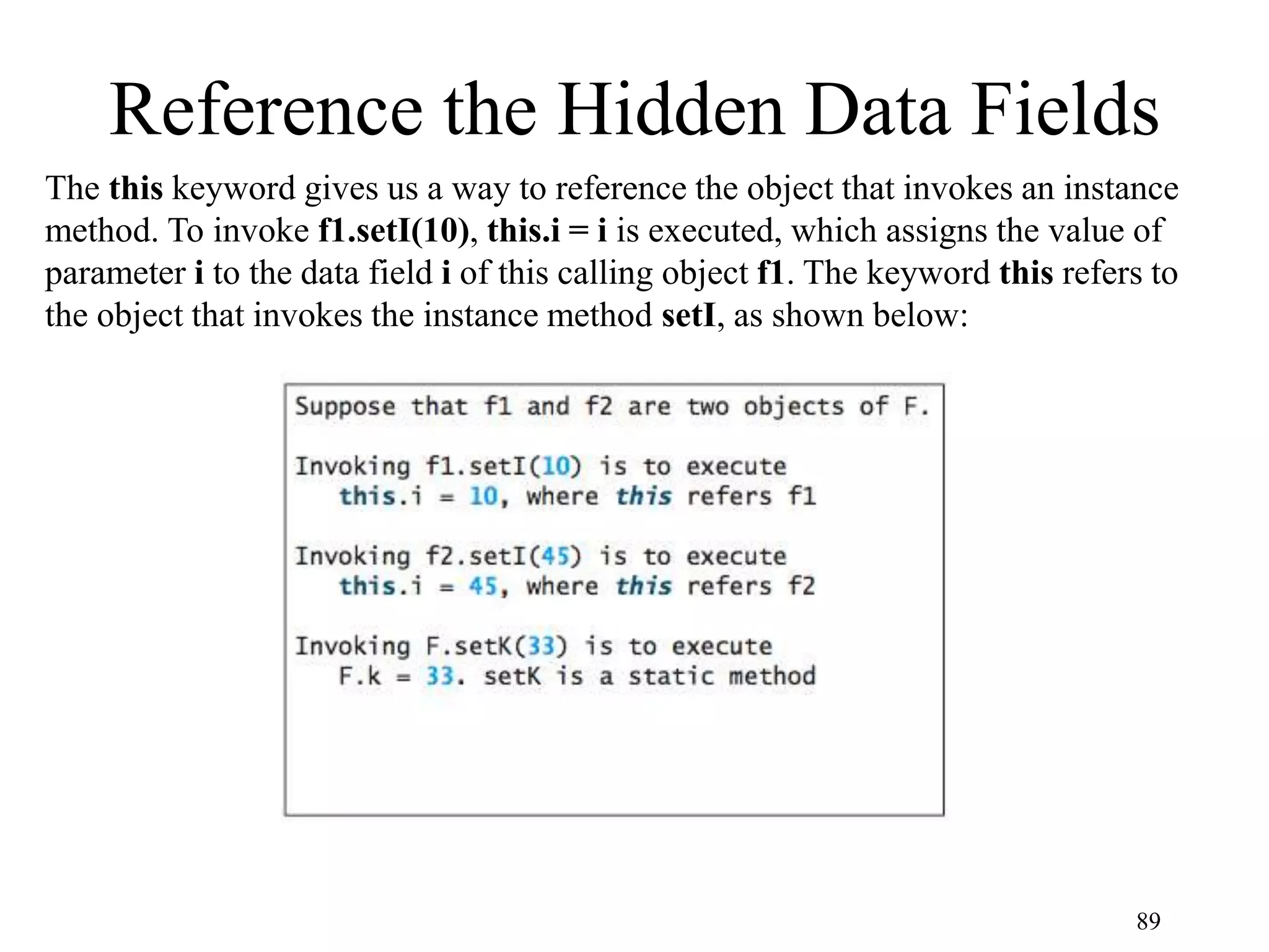 89 Reference the Hidden Data Fields The this keyword gives us a way to reference the object that invokes an instance method. To invoke f1.setI(10), this.i = i is executed, which assigns the value of parameter i to the data field i of this calling object f1. The keyword this refers to the object that invokes the instance method setI, as shown below: 