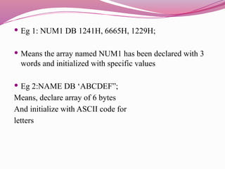  Eg 1: NUM1 DB 1241H, 6665H, 1229H;
 Means the array named NUM1 has been declared with 3
words and initialized with specific values
 Eg 2:NAME DB ‘ABCDEF”;
Means, declare array of 6 bytes
And initialize with ASCII code for
letters
 