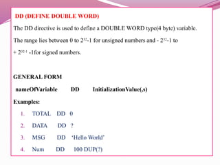 DD (DEFINE DOUBLE WORD)
The DD directive is used to define a DOUBLE WORD type(4 byte) variable.
The range lies between 0 to 232
-1 for unsigned numbers and - 232
-1 to
+ 232-1
-1for signed numbers.
GENERAL FORM
nameOfVariable DD InitializationValue(,s)
Examples:
1. TOTAL DD 0
2. DATA DD ?
3. MSG DD ‘Hello World’
4. Num DD 100 DUP(?)
 