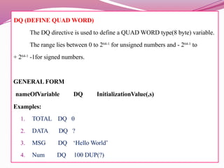 DQ (DEFINE QUAD WORD)
The DQ directive is used to define a QUAD WORD type(8 byte) variable.
The range lies between 0 to 264-1
for unsigned numbers and - 264-1
to
+ 264-1
-1for signed numbers.
GENERAL FORM
nameOfVariable DQ InitializationValue(,s)
Examples:
1. TOTAL DQ 0
2. DATA DQ ?
3. MSG DQ ‘Hello World’
4. Num DQ 100 DUP(?)
 
