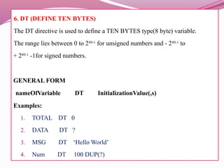6. DT (DEFINE TEN BYTES)
The DT directive is used to define a TEN BYTES type(8 byte) variable.
The range lies between 0 to 280-1
for unsigned numbers and - 280-1
to
+ 280-1
-1for signed numbers.
GENERAL FORM
nameOfVariable DT InitializationValue(,s)
Examples:
1. TOTAL DT 0
2. DATA DT ?
3. MSG DT ‘Hello World’
4. Num DT 100 DUP(?)
 
