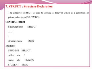 7. STRUCT : Structure Declaration
The directive STRUCT is used to declare a datatype which is a collection of
primary data types(DB,DW,DD).
GENERAL FORM
StructureName STRUCT
…..
;
structureName ENDS
Example:
STUDENT STRUCT
rollno dw ?
name db 10 dup(?)
STUDENT ENDS
 