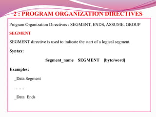 2 : PROGRAM ORGANIZATION DIRECTIVES
Program Organization Directives : SEGMENT, ENDS, ASSUME, GROUP
SEGMENT
SEGMENT directive is used to indicate the start of a logical segment.
Syntax:
Segment_name SEGMENT [byte/word]
Examples:
_Data Segment
…….
_Data Ends
 
