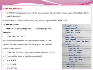 ASSUME Directive
The ASSUME directive is used to tell the assembler that the name of the logical segment should be used for
a specified segment.
Means in 8086, ASSUME works directly on 4 physical segments like CS,DS,SS,ES
GENERAL FORM
ASSUME SegReg : SegName. ……SegReg : SegName
Example:
1. ASSUME CS:CODE ;
This tells the assembler that the logical segment named “CODE”
contains the instruction statement for the program and should be
treated as code segment.
2. ASSUME DS:DATA ; Any instruction that refers to a DATA,
in DS; data will be found in logical segment DATA
3. CS : CODE
4. SS :STACK
5. ES ; EXTRA
 