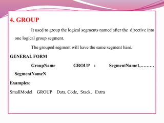 4. GROUP
It used to group the logical segments named after the directive into
one logical group segment.
The grouped segment will have the same segment base.
GENERAL FORM
GroupName GROUP : SegmentName1,………
SegmentNameN
Examples:
SmallModel GROUP Data, Code, Stack, Extra
 