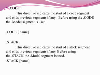  .CODE:
This directive indicates the start of a code segment
and ends previous segments if any . Before using the .CODE
the .Model segment is used.
.CODE [ name]
.STACK:
This directive indicates the start of a stack segment
and ends previous segments if any. Before using
the .STACK the .Model segment is used.
.STACK [name]
 
