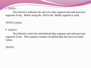  .DATA:
This directive indicates the start of a data segment and ends previous
segments if any . Before using the .DATA the .Model segment is used.
.DATA [ name]
 .DATA?:
This directive starts the uninitialized data segment and ends previous
segments if any . This segment contains all global data that have no initial
values
.DATA?
 