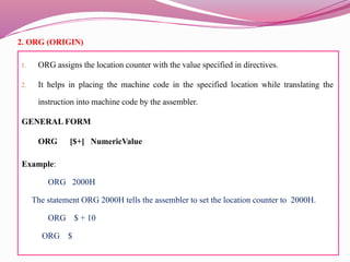 2. ORG (ORIGIN)
1. ORG assigns the location counter with the value specified in directives.
2. It helps in placing the machine code in the specified location while translating the
instruction into machine code by the assembler.
GENERAL FORM
ORG [$+] NumericValue
Example:
ORG 2000H
The statement ORG 2000H tells the assembler to set the location counter to 2000H.
ORG $ + 10
ORG $
 