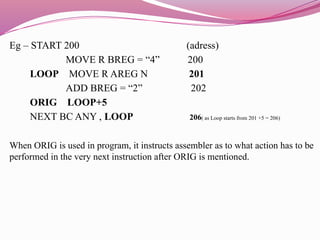 Eg – START 200 (adress)
MOVE R BREG = “4” 200
LOOP MOVE R AREG N 201
ADD BREG = “2” 202
ORIG LOOP+5
NEXT BC ANY , LOOP 206( as Loop starts from 201 +5 = 206)
When ORIG is used in program, it instructs assembler as to what action has to be
performed in the very next instruction after ORIG is mentioned.
 