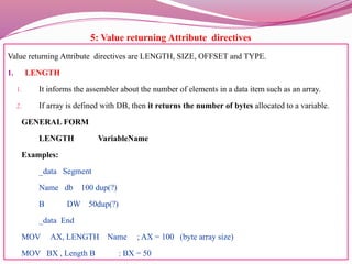5: Value returning Attribute directives
Value returning Attribute directives are LENGTH, SIZE, OFFSET and TYPE.
1. LENGTH
1. It informs the assembler about the number of elements in a data item such as an array.
2. If array is defined with DB, then it returns the number of bytes allocated to a variable.
GENERAL FORM
LENGTH VariableName
Examples:
_data Segment
Name db 100 dup(?)
B DW 50dup(?)
_data End
MOV AX, LENGTH Name ; AX = 100 (byte array size)
MOV BX , Length B : BX = 50
 