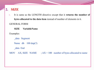 2. SIZE
1. It is same as the LENGTH directive except that it returns the number of
bytes allocated to the data item instead of number of elements in it.
GENERAL FORM
SIZE VariableName
Examples:
_data Segment
Name db 100 dup(?)
_data End
MOV AX, SIZE NAME ; AX = 100 number of bytes allocated to name
 