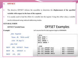 3. OFFSET
4. The directive OFFSET informs the assembler to determine the displacement of the specified
variable with respect to the base of the segment.
5. It is usually used to load the offset of a variable into the register. Using this offset value, a variable
can be referenced using indexed addressing modes.
GENARAL FORM
OFFSET VariableName
Example:
_data Segment
Name db ‘Hello world’
A dw 50 dup (?)
_data End
MOV DX, OFFSET Name
MOV SI, OFFSET A
MOV AX , [SI]
 