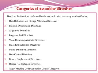 Categories of Assembler directives
Based on the functions performed by the assembler directives they are classified as,
1. Data Definition and Storage Allocation Directives
2. Program Organization Directives
3. Alignment Directives
4. Programs End Directives
5. Value Returning Attribute Directives
6. Procedure Definition Directives
7. Macro Definition Directives
8. Data Control Directives
9. Branch Displacement Directives
10. Header File Inclusion Directives
11. Target Machine Code Generation Control Directives
 