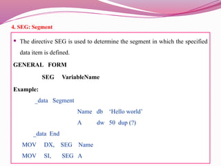 4. SEG: Segment
 The directive SEG is used to determine the segment in which the specified
data item is defined.
GENERAL FORM
SEG VariableName
Example:
_data Segment
Name db ‘Hello world’
A dw 50 dup (?)
_data End
MOV DX, SEG Name
MOV SI, SEG A
 