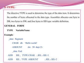 5. TYPE:
The directive TYPE is used to determine the type of the data item. It determines
the number of bytes allocated to the data type. Assembler allocates one byte to
DB, two bytes to DW, and four bytes to DD type variable definition.
GENERAL FORM
TYPE VariableName
Example:
_data Segment
CHAR db ‘Hello world’
AMOUNT dw 50 dup (?)
_data End
ADD BX , TYPE CHAR ; BXBX+1
ADD BX , TYPE AMOUNT ; BXBX+2
 