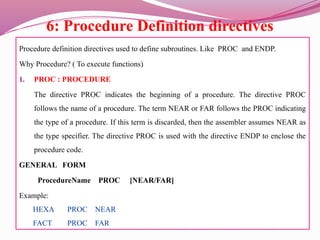 6: Procedure Definition directives
Procedure definition directives used to define subroutines. Like PROC and ENDP.
Why Procedure? ( To execute functions)
1. PROC : PROCEDURE
The directive PROC indicates the beginning of a procedure. The directive PROC
follows the name of a procedure. The term NEAR or FAR follows the PROC indicating
the type of a procedure. If this term is discarded, then the assembler assumes NEAR as
the type specifier. The directive PROC is used with the directive ENDP to enclose the
procedure code.
GENERAL FORM
ProcedureName PROC [NEAR/FAR]
Example:
HEXA PROC NEAR
FACT PROC FAR
 