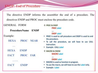 ENDP: End of Procedure
The directive ENDP informs the assembler the end of a procedure. The
directives ENDP and PROC must enclose the procedure code.
GENERAL FORM
ProcedureName ENDP
Example:
HEXA PROC NEAR
…
HEXA ENDP
FACT PROC FAR
……
FACT ENDP
 
