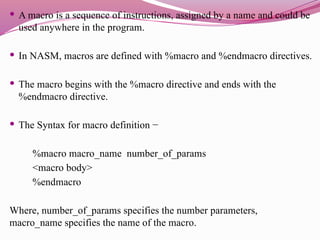  A macro is a sequence of instructions, assigned by a name and could be
used anywhere in the program.
 In NASM, macros are defined with %macro and %endmacro directives.
 The macro begins with the %macro directive and ends with the
%endmacro directive.
 The Syntax for macro definition −
%macro macro_name number_of_params
<macro body>
%endmacro
Where, number_of_params specifies the number parameters,
macro_name specifies the name of the macro.
 