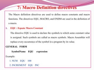 7: Macro Definition directives
The Macro definition directives are used to define macro constants and macro
functions. The directives EQU, MACRO, and ENDM are used in the definition of
a macro.
1. EQU : Equate Macro Constant
The directive EQU is used to declare the symbols to which some constant value
is assigned. Such symbols are called as macro symbols. Macro Assembler will
replace every occurrence of the symbol in a program by its value.
GENERAL FORM
SymbolName EQU expression
Example:
1. NUM EQU 100
2. INCREMENT EQU INC
 