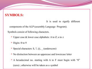SYMBOLS:
It is used to signify different
components of the ALP (assembly Language Program).
Symbols consist of following characters.
 Upper case & lower case alphabets: A to Z; a to z
 Digits: 0 to 9
 Special characters: $, ?, @, _ (underscore)
 No distinction between an uppercase and lowercase letter
 A hexadecimal no. starting with A to F must begin with “0”
(zero) ; otherwise will be taken as a symbol
 