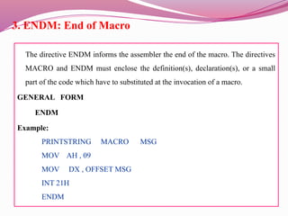 3. ENDM: End of Macro
The directive ENDM informs the assembler the end of the macro. The directives
MACRO and ENDM must enclose the definition(s), declaration(s), or a small
part of the code which have to substituted at the invocation of a macro.
GENERAL FORM
ENDM
Example:
PRINTSTRING MACRO MSG
MOV AH , 09
MOV DX , OFFSET MSG
INT 21H
ENDM
 