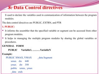 8: Data Control directives
It used to declare the variables used in communication of information between the program
modules.
The data control directives are PUBLIC, EXTRN, and PTR
1. PUBLIC:
 It informs the assembler that the specified variable or segment can be accessed from other
program modules.
 It helps in managing the multiple program modules by sharing the global variables or
procedures.
GENERAL FORM
PUBLIC Variable1, ………VariableN
Example:
PUBLIC XMAX, YMAX _data Segment
xmax dw 640
ymax dw 350
public xmax, ymax
_data ends
 
