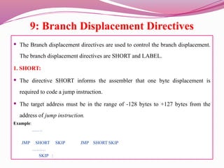 9: Branch Displacement Directives
 The Branch displacement directives are used to control the branch displacement.
The branch displacement directives are SHORT and LABEL.
1. SHORT:
 The directive SHORT informs the assembler that one byte displacement is
required to code a jump instruction.
 The target address must be in the range of -128 bytes to +127 bytes from the
address of jump instruction.
Example:
…….
JMP SHORT SKIP JMP SHORT SKIP
………
SKIP :
 
