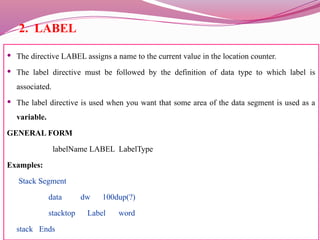 2. LABEL
 The directive LABEL assigns a name to the current value in the location counter.
 The label directive must be followed by the definition of data type to which label is
associated.
 The label directive is used when you want that some area of the data segment is used as a
variable.
GENERAL FORM
labelName LABEL LabelType
Examples:
Stack Segment
data dw 100dup(?)
stacktop Label word
stack Ends
 